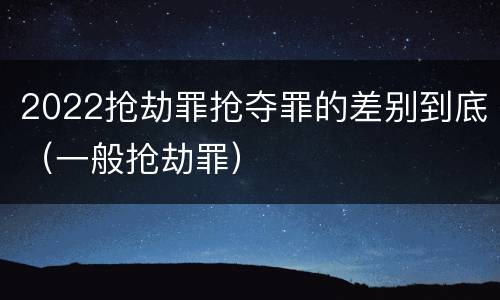 2022抢劫罪抢夺罪的差别到底（一般抢劫罪）