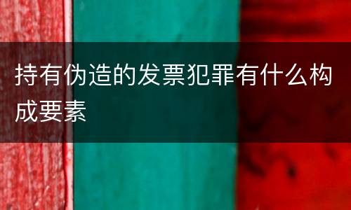 持有伪造的发票犯罪有什么构成要素