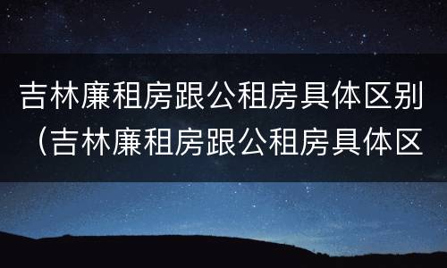 吉林廉租房跟公租房具体区别（吉林廉租房跟公租房具体区别是什么）