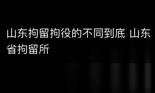 山东拘留拘役的不同到底 山东省拘留所