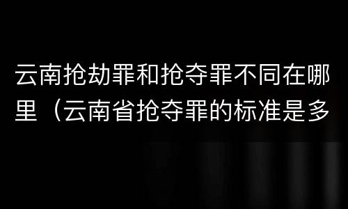 云南抢劫罪和抢夺罪不同在哪里（云南省抢夺罪的标准是多少?）