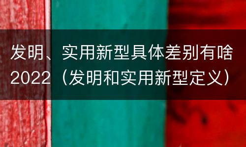 发明、实用新型具体差别有啥2022（发明和实用新型定义）