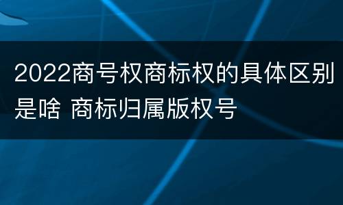 2022商号权商标权的具体区别是啥 商标归属版权号