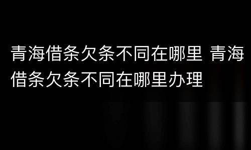 青海借条欠条不同在哪里 青海借条欠条不同在哪里办理