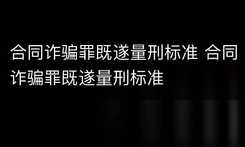 合同诈骗罪既遂量刑标准 合同诈骗罪既遂量刑标准