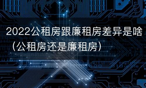 2022公租房跟廉租房差异是啥（公租房还是廉租房）
