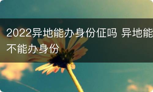 2022异地能办身份佂吗 异地能不能办身份