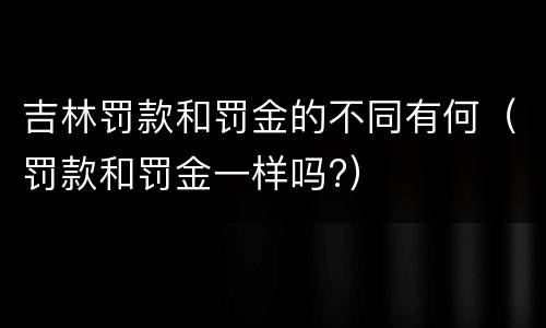 吉林罚款和罚金的不同有何（罚款和罚金一样吗?）