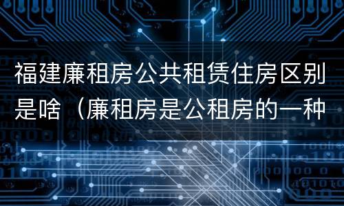 福建廉租房公共租赁住房区别是啥（廉租房是公租房的一种吗?）