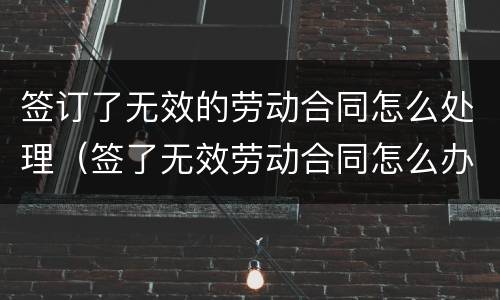 签订了无效的劳动合同怎么处理（签了无效劳动合同怎么办）