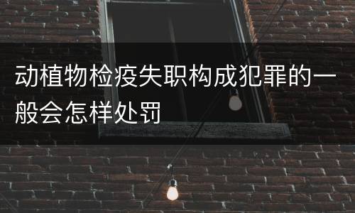 动植物检疫失职构成犯罪的一般会怎样处罚