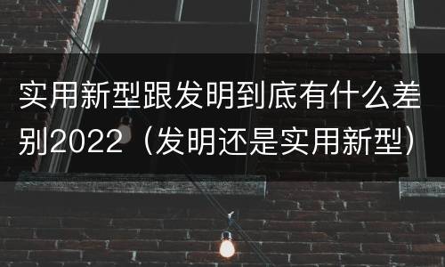 实用新型跟发明到底有什么差别2022（发明还是实用新型）