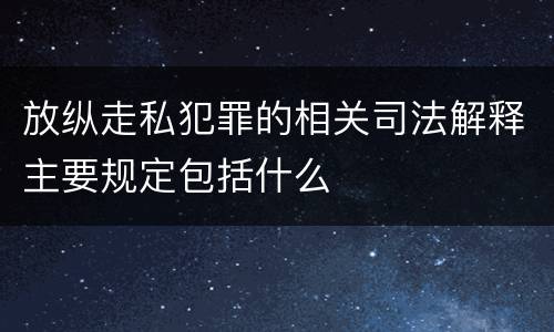 放纵走私犯罪的相关司法解释主要规定包括什么