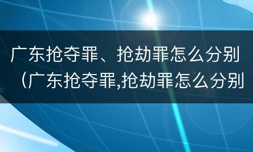 广东抢夺罪、抢劫罪怎么分别（广东抢夺罪,抢劫罪怎么分别认定）