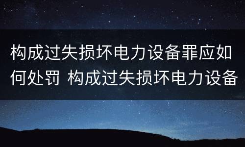 构成过失损坏电力设备罪应如何处罚 构成过失损坏电力设备罪应如何处罚