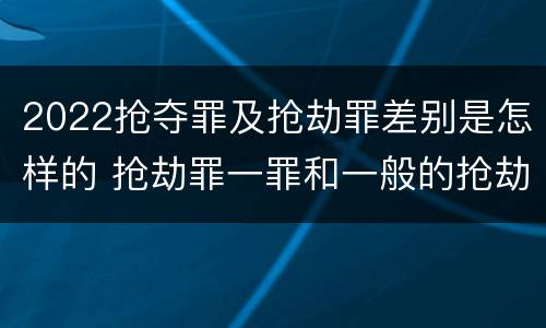 2022抢夺罪及抢劫罪差别是怎样的 抢劫罪一罪和一般的抢劫罪