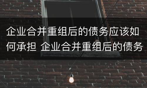 企业合并重组后的债务应该如何承担 企业合并重组后的债务应该如何承担责任
