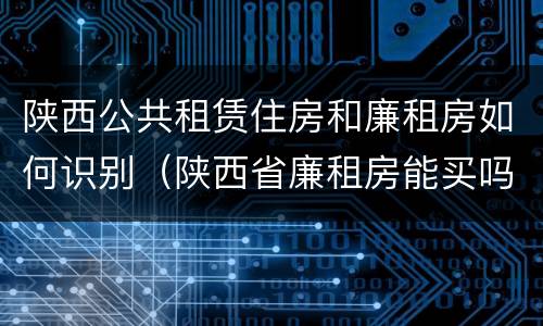 陕西公共租赁住房和廉租房如何识别（陕西省廉租房能买吗）