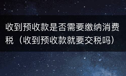 收到预收款是否需要缴纳消费税（收到预收款就要交税吗）