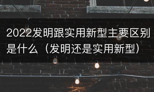 2022发明跟实用新型主要区别是什么（发明还是实用新型）