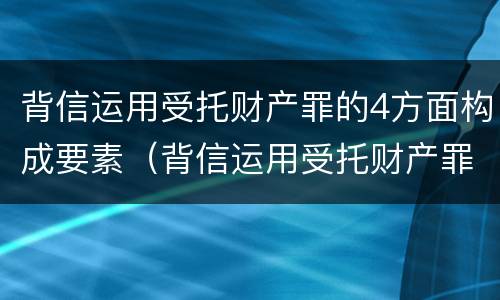 背信运用受托财产罪的4方面构成要素（背信运用受托财产罪的处罚对象）