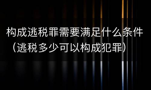 构成逃税罪需要满足什么条件（逃税多少可以构成犯罪）