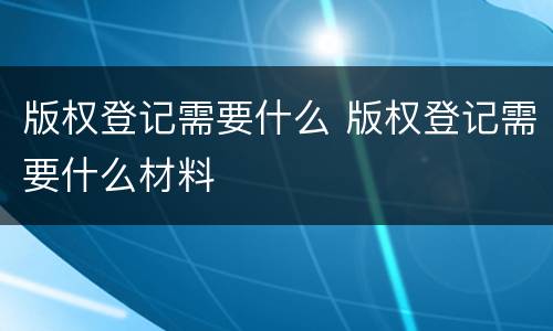 版权登记需要什么 版权登记需要什么材料