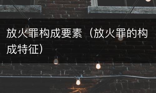 放火罪构成要素（放火罪的构成特征）