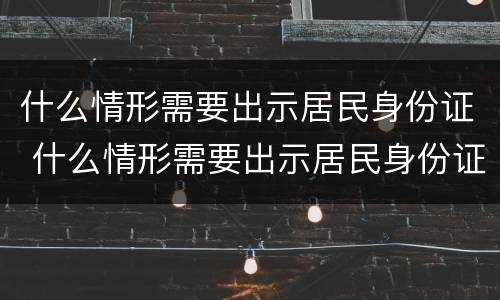 什么情形需要出示居民身份证 什么情形需要出示居民身份证照片