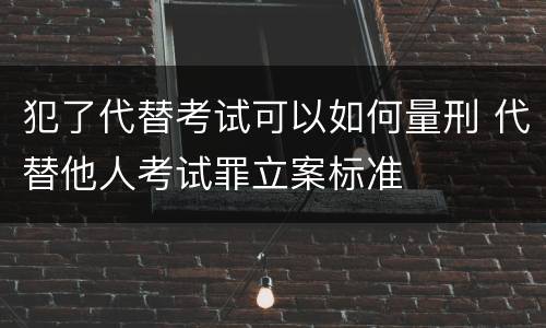 犯了代替考试可以如何量刑 代替他人考试罪立案标准