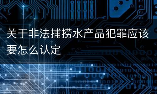 关于非法捕捞水产品犯罪应该要怎么认定