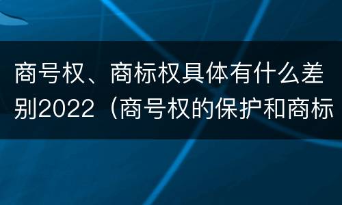 商号权、商标权具体有什么差别2022（商号权的保护和商标权的保护一样是全国性范围的）