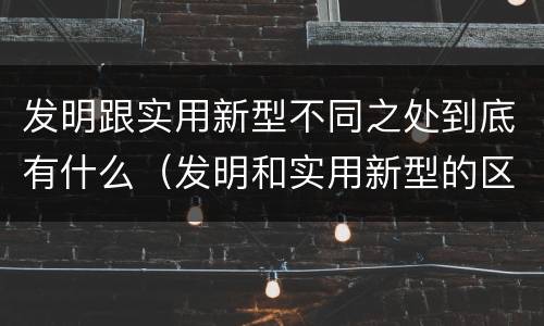 发明跟实用新型不同之处到底有什么（发明和实用新型的区别和联系有什么）