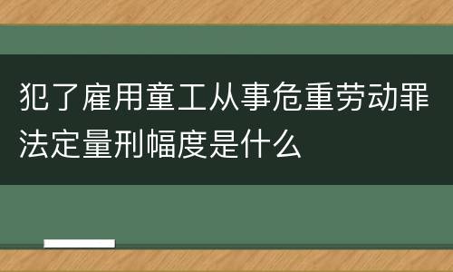犯了雇用童工从事危重劳动罪法定量刑幅度是什么