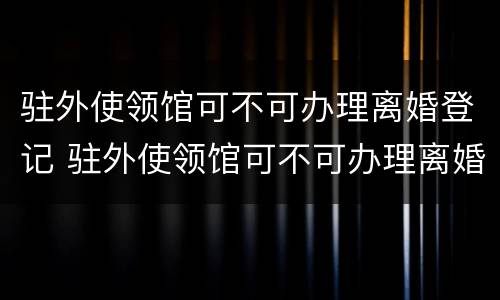 驻外使领馆可不可办理离婚登记 驻外使领馆可不可办理离婚登记证