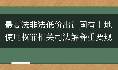最高法非法低价出让国有土地使用权罪相关司法解释重要规定都有哪些