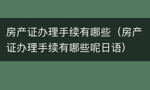 房产证办理手续有哪些（房产证办理手续有哪些呢日语）