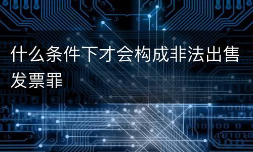 什么条件下才会构成非法出售发票罪