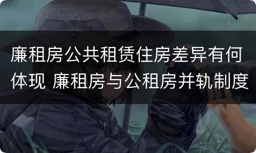 廉租房公共租赁住房差异有何体现 廉租房与公租房并轨制度