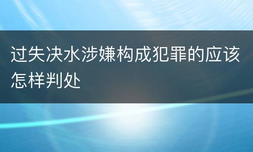 过失决水涉嫌构成犯罪的应该怎样判处