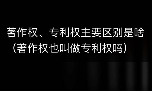 著作权、专利权主要区别是啥（著作权也叫做专利权吗）