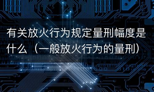 有关放火行为规定量刑幅度是什么（一般放火行为的量刑）