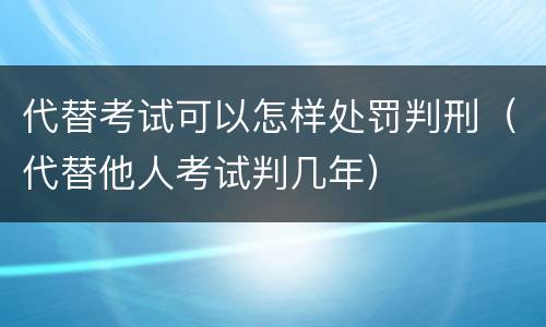 代替考试可以怎样处罚判刑（代替他人考试判几年）