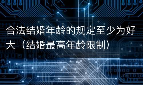 合法结婚年龄的规定至少为好大（结婚最高年龄限制）