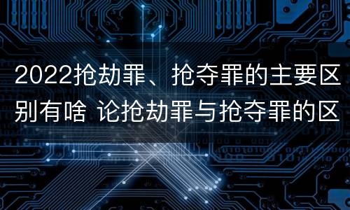 2022抢劫罪、抢夺罪的主要区别有啥 论抢劫罪与抢夺罪的区别