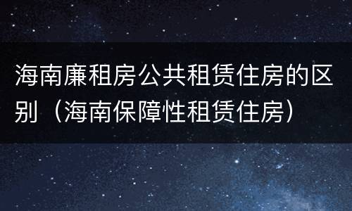 海南廉租房公共租赁住房的区别（海南保障性租赁住房）