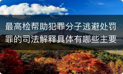 最高检帮助犯罪分子逃避处罚罪的司法解释具体有哪些主要规定