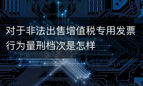 对于非法出售增值税专用发票行为量刑档次是怎样