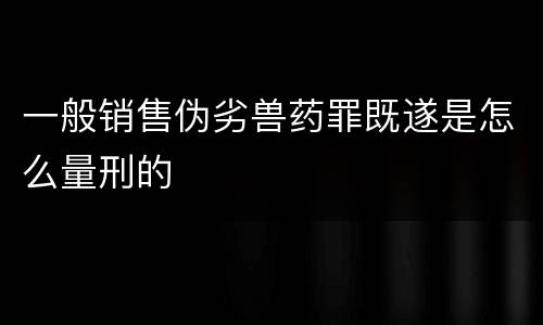 一般销售伪劣兽药罪既遂是怎么量刑的