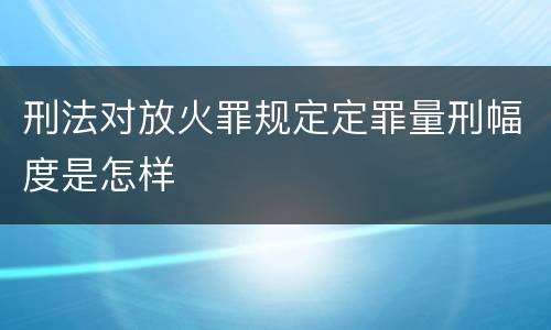 刑法对放火罪规定定罪量刑幅度是怎样